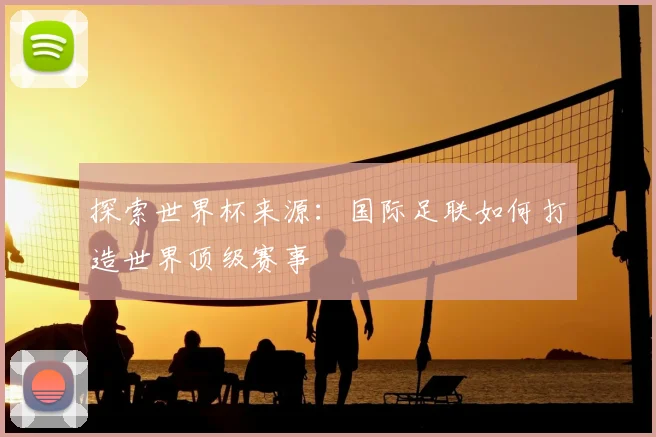 探索世界杯来源：国际足联如何打造世界顶级赛事