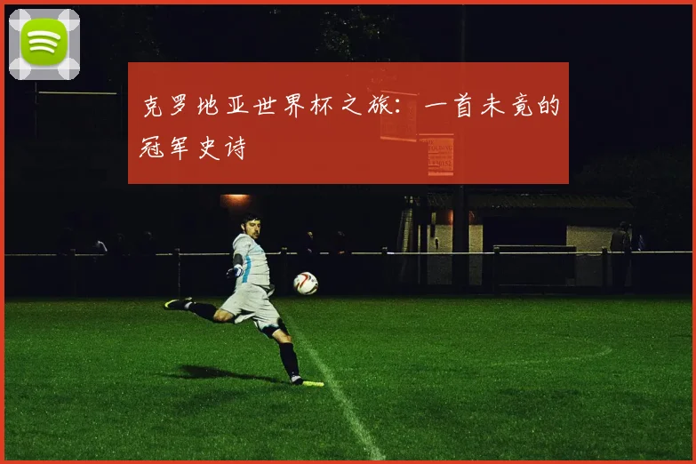 克罗地亚世界杯之旅：一首未竟的冠军史诗