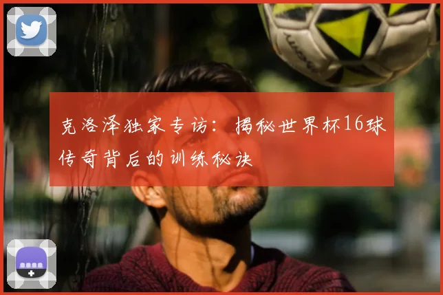 克洛泽独家专访：揭秘世界杯16球传奇背后的训练秘诀