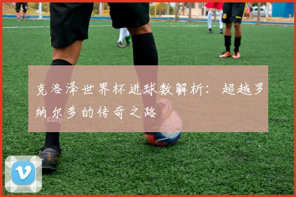 克洛泽世界杯进球数解析：超越罗纳尔多的传奇之路