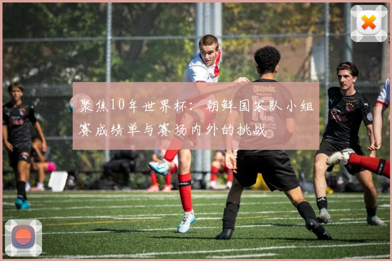 聚焦10年世界杯：朝鲜国家队小组赛成绩单与赛场内外的挑战