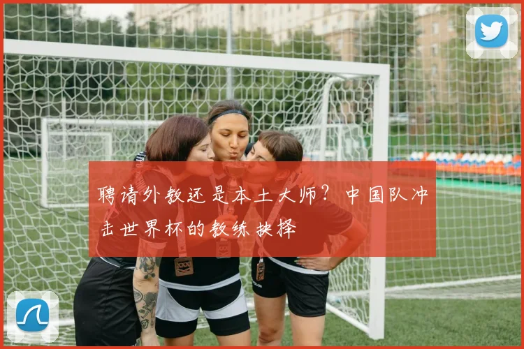 聘请外教还是本土大师？中国队冲击世界杯的教练抉择