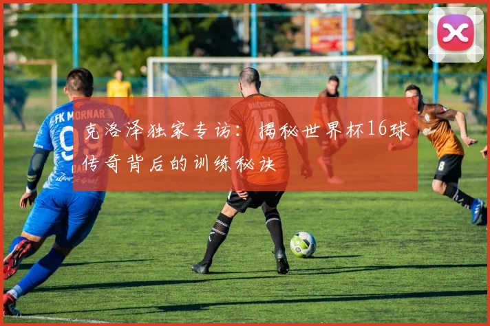 克洛泽独家专访：揭秘世界杯16球传奇背后的训练秘诀