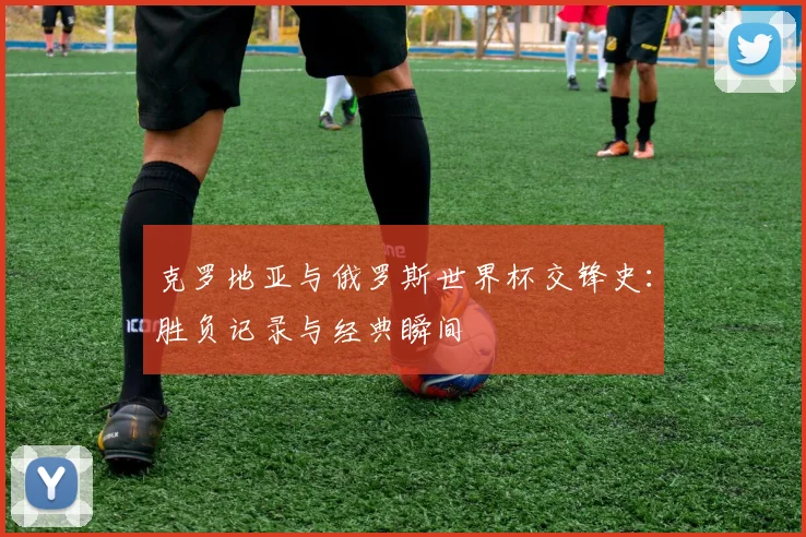 克罗地亚与俄罗斯世界杯交锋史：胜负记录与经典瞬间