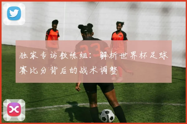 独家专访教练组：解析世界杯足球赛比分背后的战术调整