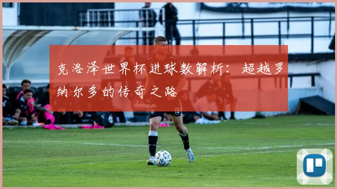 克洛泽世界杯进球数解析：超越罗纳尔多的传奇之路