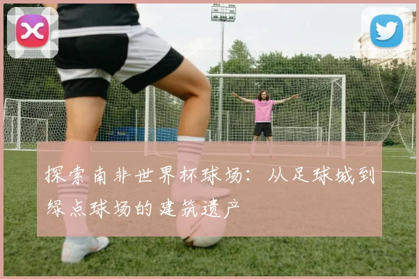 探索南非世界杯球场：从足球城到绿点球场的建筑遗产